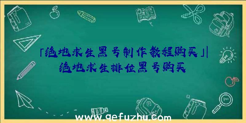 「绝地求生黑号制作教程购买」|绝地求生排位黑号购买